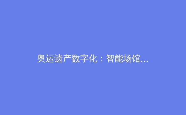 奥运遗产数字化：智能场馆如何重塑体育产业新生态