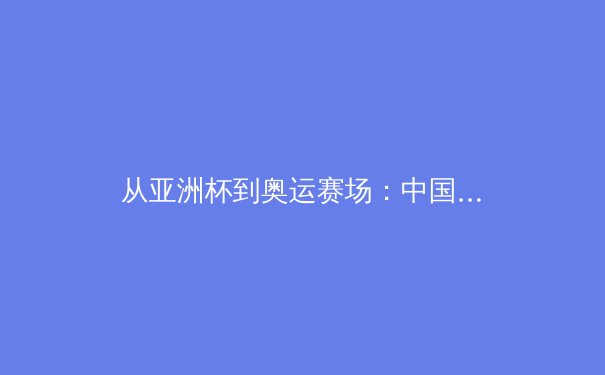 从亚洲杯到奥运赛场：中国女篮战术体系演变与未来挑战