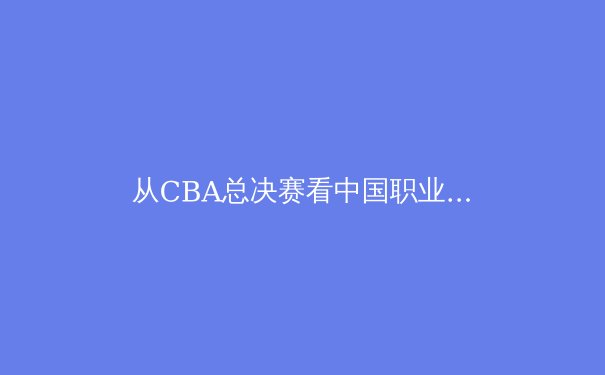 从CBA总决赛看中国职业体育的崛起与挑战 - 2