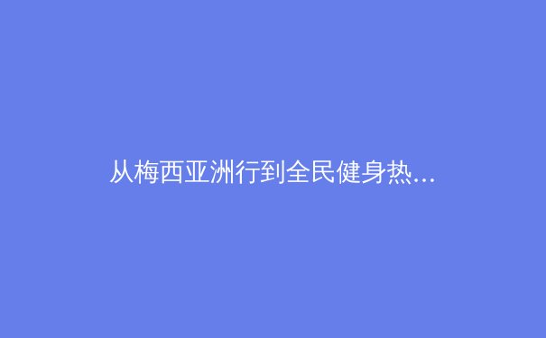 从梅西亚洲行到全民健身热潮：体育产业如何塑造社会文化与经济新格局 - 3