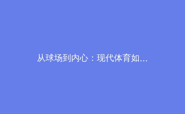 从球场到内心：现代体育如何重塑运动员心理健康认知 - 2