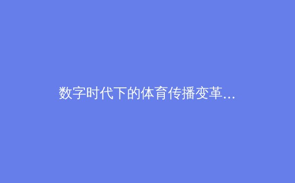 数字时代下的体育传播变革：从赛事报道到沉浸式体验的演进