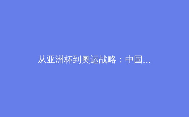 从亚洲杯到奥运战略：中国足球青训体系的重构与挑战 - 4