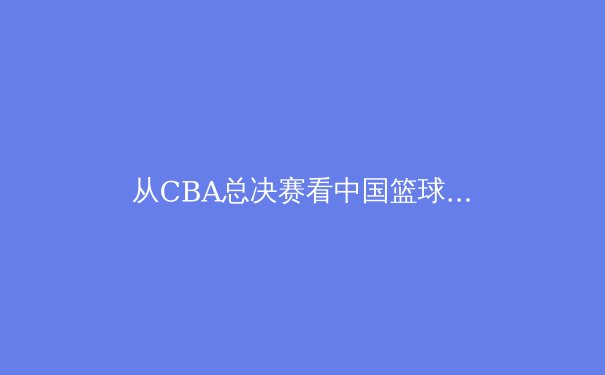 从CBA总决赛看中国篮球战术演变：移动进攻如何重塑联赛格局