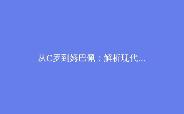从C罗到姆巴佩：解析现代足球前锋的战术演变与未来趋势 - 4